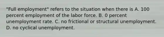 "Full employment" refers to the situation when there is A. 100 percent employment of the labor force. B. 0 percent unemployment rate. C. no frictional or structural unemployment. D. no cyclical unemployment.