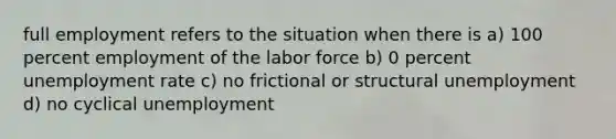 full employment refers to the situation when there is a) 100 percent employment of the labor force b) 0 percent unemployment rate c) no frictional or structural unemployment d) no cyclical unemployment