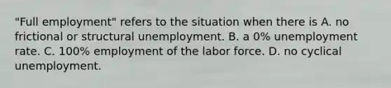 "Full employment" refers to the situation when there is A. no frictional or structural unemployment. B. a 0% unemployment rate. C. 100% employment of the labor force. D. no cyclical unemployment.