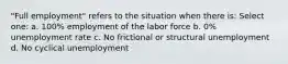 "Full employment" refers to the situation when there is: Select one: a. 100% employment of the labor force b. 0% unemployment rate c. No frictional or structural unemployment d. No cyclical unemployment