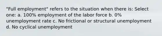 "Full employment" refers to the situation when there is: Select one: a. 100% employment of the labor force b. 0% unemployment rate c. No frictional or structural unemployment d. No cyclical unemployment