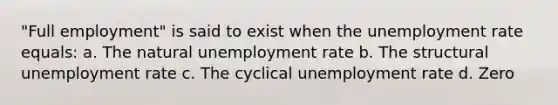 "Full employment" is said to exist when the unemployment rate equals: a. The natural unemployment rate b. The structural unemployment rate c. The cyclical unemployment rate d. Zero