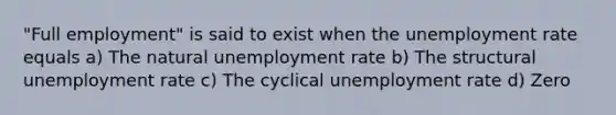 "Full employment" is said to exist when the unemployment rate equals a) The natural unemployment rate b) The structural unemployment rate c) The cyclical unemployment rate d) Zero