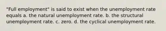 "Full employment" is said to exist when the unemployment rate equals a. the natural unemployment rate. b. the structural unemployment rate. c. zero. d. the cyclical unemployment rate.