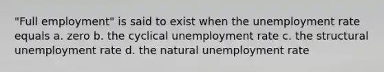 "Full employment" is said to exist when the unemployment rate equals a. zero b. the cyclical unemployment rate c. the structural unemployment rate d. the natural unemployment rate