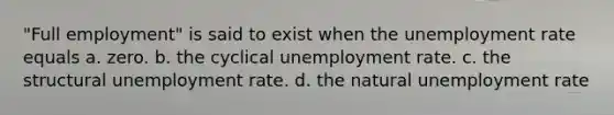 "Full employment" is said to exist when the unemployment rate equals a. zero. b. the cyclical unemployment rate. c. the structural unemployment rate. d. the natural unemployment rate