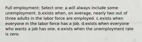 Full employment:​ Select one: a.will always include some unemployment.​ b.​exists when, on average, nearly two out of three adults in the labor force are employed. c.exists when everyone in the labor force has a job.​ d.exists when everyone who wants a job has one.​ e.exists when the unemployment rate is zero.