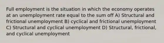 Full employment is the situation in which the economy operates at an <a href='https://www.questionai.com/knowledge/kh7PJ5HsOk-unemployment-rate' class='anchor-knowledge'>unemployment rate</a> equal to the sum off A) Structural and frictional unemployment B) cyclical and frictional unemployment C) Structural and cyclical unemployment D) Structural, frictional, and cyclical unemployment