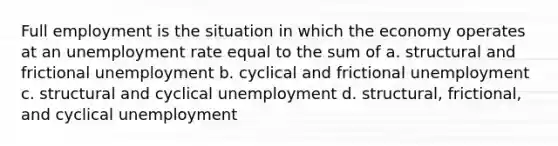 Full employment is the situation in which the economy operates at an unemployment rate equal to the sum of a. structural and frictional unemployment b. cyclical and frictional unemployment c. structural and cyclical unemployment d. structural, frictional, and cyclical unemployment