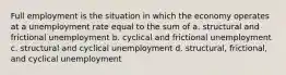 Full employment is the situation in which the economy operates at a unemployment rate equal to the sum of a. structural and frictional unemployment b. cyclical and frictional unemployment c. structural and cyclical unemployment d. structural, frictional, and cyclical unemployment