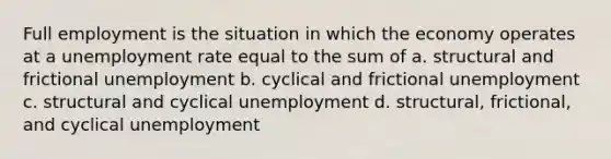 Full employment is the situation in which the economy operates at a unemployment rate equal to the sum of a. structural and frictional unemployment b. cyclical and frictional unemployment c. structural and cyclical unemployment d. structural, frictional, and cyclical unemployment