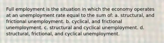 Full employment is the situation in which the economy operates at an <a href='https://www.questionai.com/knowledge/kh7PJ5HsOk-unemployment-rate' class='anchor-knowledge'>unemployment rate</a> equal to the sum of: a. structural, and frictional unemployment. b. cyclical, and frictional unemployment. c. structural and cyclical unemployment. d. structural, frictional, and cyclical unemployment.