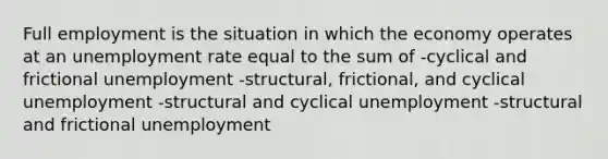 Full employment is the situation in which the economy operates at an unemployment rate equal to the sum of -cyclical and frictional unemployment -structural, frictional, and cyclical unemployment -structural and cyclical unemployment -structural and frictional unemployment