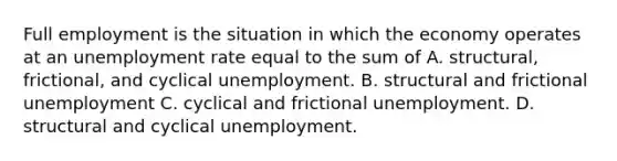 Full employment is the situation in which the economy operates at an unemployment rate equal to the sum of A. structural, frictional, and cyclical unemployment. B. structural and frictional unemployment C. cyclical and frictional unemployment. D. structural and cyclical unemployment.