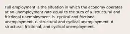 Full employment is the situation in which the economy operates at an unemployment rate equal to the sum of a. structural and frictional unemployment. b. cyclical and frictional unemployment. c. structural and cyclical unemployment. d. structural, frictional, and cyclical unemployment.