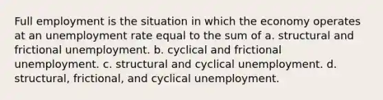 Full employment is the situation in which the economy operates at an unemployment rate equal to the sum of a. structural and frictional unemployment. b. cyclical and frictional unemployment. c. structural and cyclical unemployment. d. structural, frictional, and cyclical unemployment.