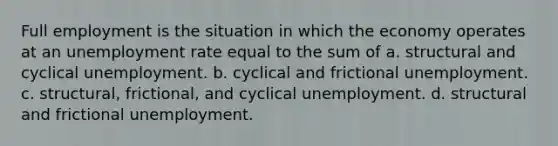 Full employment is the situation in which the economy operates at an unemployment rate equal to the sum of a. structural and cyclical unemployment. b. cyclical and frictional unemployment. c. structural, frictional, and cyclical unemployment. d. structural and frictional unemployment.