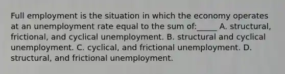 Full employment is the situation in which the economy operates at an unemployment rate equal to the sum of:_____ A. structural, frictional, and cyclical unemployment. B. structural and cyclical unemployment. C. cyclical, and frictional unemployment. D. structural, and frictional unemployment.