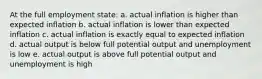 At the full employment state: a. actual inflation is higher than expected inflation b. actual inflation is lower than expected inflation c. actual inflation is exactly equal to expected inflation d. actual output is below full potential output and unemployment is low e. actual output is above full potential output and unemployment is high