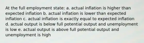 At the full employment state: a. actual inflation is higher than expected inflation b. actual inflation is lower than expected inflation c. actual inflation is exactly equal to expected inflation d. actual output is below full potential output and unemployment is low e. actual output is above full potential output and unemployment is high