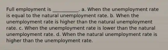 Full employment is ___________. a. When the unemployment rate is equal to the natural unemployment rate. b. When the unemployment rate is higher than the natural unemployment rate. c. When the unemployment rate is lower than the natural unemployment rate. d. When the natural unemployment rate is higher than the unemployment rate.