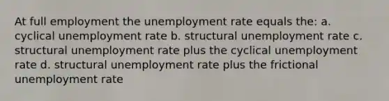 At full employment the unemployment rate equals the: a. cyclical unemployment rate b. structural unemployment rate c. structural unemployment rate plus the cyclical unemployment rate d. structural unemployment rate plus the frictional unemployment rate