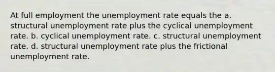 At full employment the unemployment rate equals the a. structural unemployment rate plus the cyclical unemployment rate. b. cyclical unemployment rate. c. structural unemployment rate. d. structural unemployment rate plus the frictional unemployment rate.