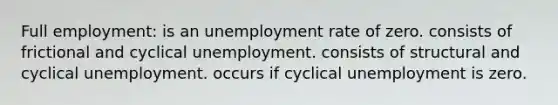 Full employment: is an unemployment rate of zero. consists of frictional and cyclical unemployment. consists of structural and cyclical unemployment. occurs if cyclical unemployment is zero.