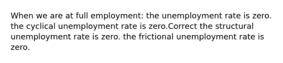 When we are at full employment: the unemployment rate is zero. the cyclical unemployment rate is zero.Correct the structural unemployment rate is zero. the frictional unemployment rate is zero.