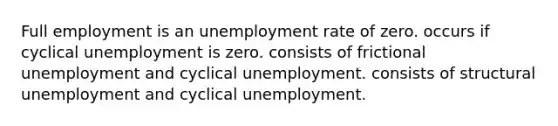 Full employment is an unemployment rate of zero. occurs if cyclical unemployment is zero. consists of frictional unemployment and cyclical unemployment. consists of structural unemployment and cyclical unemployment.