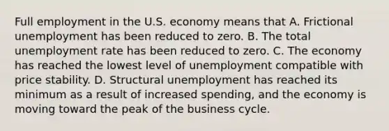 Full employment in the U.S. economy means that A. Frictional unemployment has been reduced to zero. B. The total unemployment rate has been reduced to zero. C. The economy has reached the lowest level of unemployment compatible with price stability. D. Structural unemployment has reached its minimum as a result of increased spending, and the economy is moving toward the peak of the business cycle.