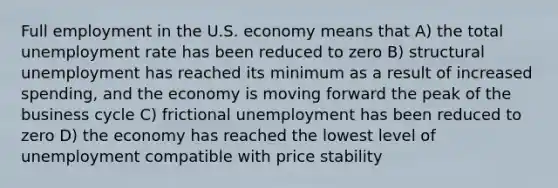 Full employment in the U.S. economy means that A) the total <a href='https://www.questionai.com/knowledge/kh7PJ5HsOk-unemployment-rate' class='anchor-knowledge'>unemployment rate</a> has been reduced to zero B) structural unemployment has reached its minimum as a result of increased spending, and the economy is moving forward the peak of the business cycle C) frictional unemployment has been reduced to zero D) the economy has reached the lowest level of unemployment compatible with price stability