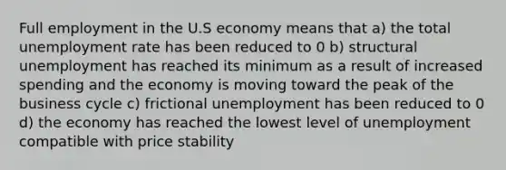 Full employment in the U.S economy means that a) the total <a href='https://www.questionai.com/knowledge/kh7PJ5HsOk-unemployment-rate' class='anchor-knowledge'>unemployment rate</a> has been reduced to 0 b) structural unemployment has reached its minimum as a result of increased spending and the economy is moving toward the peak of the business cycle c) frictional unemployment has been reduced to 0 d) the economy has reached the lowest level of unemployment compatible with price stability