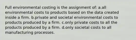 Full environmental costing is the assignment of: a.all environmental costs to products based on the data created inside a firm. b.private and societal environmental costs to products produced by a firm. c.only private costs to all the products produced by a firm. d.only societal costs to all manufacturing processes.