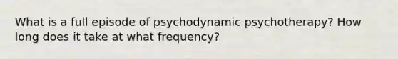 What is a full episode of psychodynamic psychotherapy? How long does it take at what frequency?