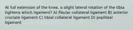 At full extension of the knee, a slight lateral rotation of the tibia tightens which ligament? A) fibular collateral ligament B) anterior cruciate ligament C) tibial collateral ligament D) popliteal ligament