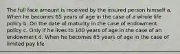 The full face amount is received by the insured person himself a. When he becomes 65 years of age in the case of a whole life policy b. On the date of maturity in the case of endowment policy c. Only if he lives to 100 years of age in the case of an endowment d. When he becomes 65 years of age in the case of limited pay life