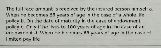 The full face amount is received by the insured person himself a. When he becomes 65 years of age in the case of a whole life policy b. On the date of maturity in the case of endowment policy c. Only if he lives to 100 years of age in the case of an endowment d. When he becomes 65 years of age in the case of limited pay life