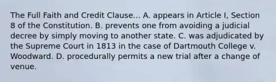 The Full Faith and Credit Clause... A. appears in Article I, Section 8 of the Constitution. B. prevents one from avoiding a judicial decree by simply moving to another state. C. was adjudicated by the Supreme Court in 1813 in the case of Dartmouth College v. Woodward. D. procedurally permits a new trial after a change of venue.