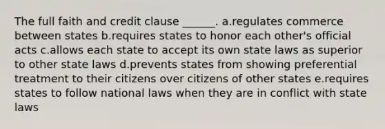 The full faith and credit clause ______. a.regulates commerce between states b.requires states to honor each other's official acts c.allows each state to accept its own state laws as superior to other state laws d.prevents states from showing preferential treatment to their citizens over citizens of other states e.requires states to follow national laws when they are in conflict with state laws