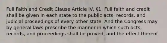 Full Faith and Credit Clause Article IV, §1: Full faith and credit shall be given in each state to the public acts, records, and judicial proceedings of every other state. And the Congress may by general laws prescribe the manner in which such acts, records, and proceedings shall be proved, and the effect thereof.