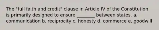 The "full faith and credit" clause in Article IV of the Constitution is primarily designed to ensure ________ between states. a. communication b. reciprocity c. honesty d. commerce e. goodwill