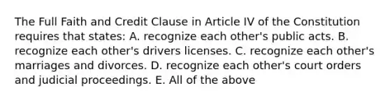 The Full Faith and Credit Clause in Article IV of the Constitution requires that states: A. recognize each other's public acts. B. recognize each other's drivers licenses. C. recognize each other's marriages and divorces. D. recognize each other's court orders and judicial proceedings. E. All of the above