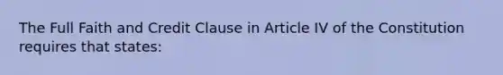 The Full Faith and Credit Clause in Article IV of the Constitution requires that states: