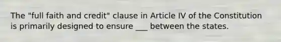 The "full faith and credit" clause in Article IV of the Constitution is primarily designed to ensure ___ between the states.