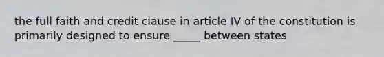 the full faith and credit clause in article IV of the constitution is primarily designed to ensure _____ between states