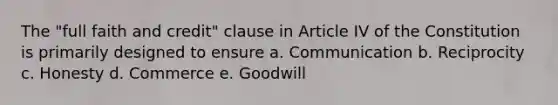 The "full faith and credit" clause in Article IV of the Constitution is primarily designed to ensure a. Communication b. Reciprocity c. Honesty d. Commerce e. Goodwill