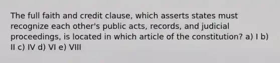 The full faith and credit clause, which asserts states must recognize each other's public acts, records, and judicial proceedings, is located in which article of the constitution? a) I b) II c) IV d) VI e) VIII