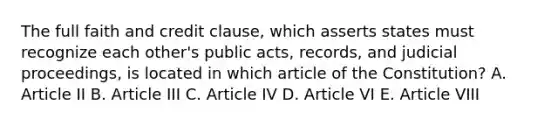 The full faith and credit clause, which asserts states must recognize each other's public acts, records, and judicial proceedings, is located in which article of the Constitution? A. Article II B. Article III C. Article IV D. Article VI E. Article VIII