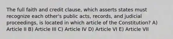 The full faith and credit clause, which asserts states must recognize each other's public acts, records, and judicial proceedings, is located in which article of the Constitution? A) Article II B) Article III C) Article IV D) Article VI E) Article VII